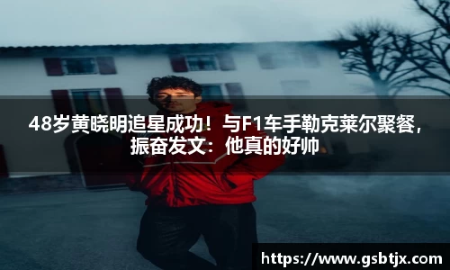 48岁黄晓明追星成功！与F1车手勒克莱尔聚餐，振奋发文：他真的好帅